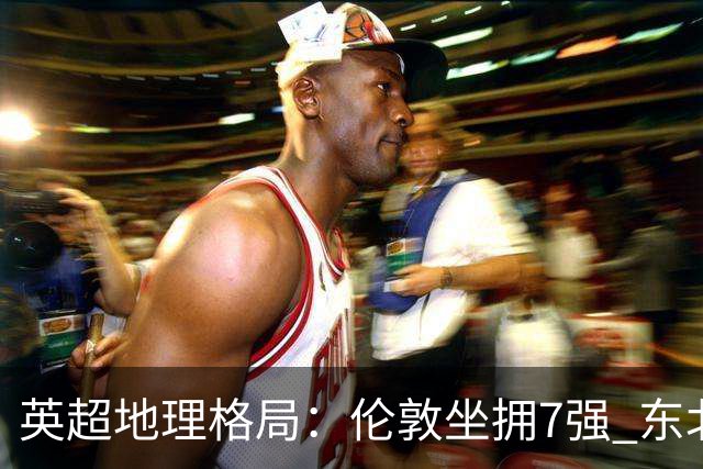 英超地理格局：伦敦坐拥7强 东北独苗行程远